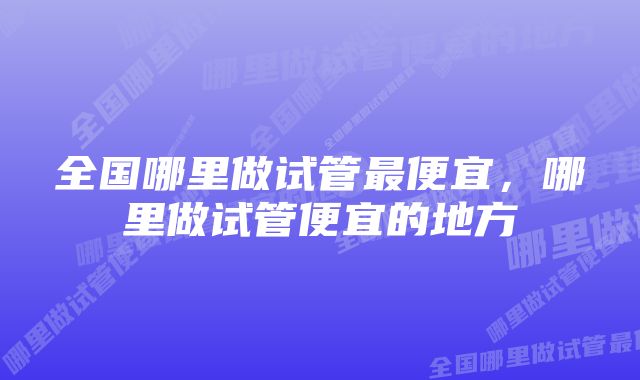 全国哪里做试管最便宜，哪里做试管便宜的地方