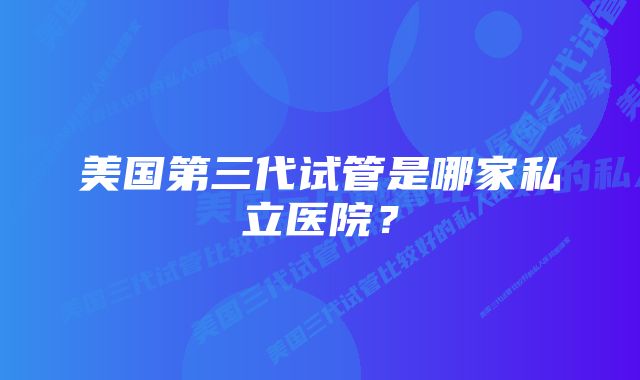 美国第三代试管是哪家私立医院？