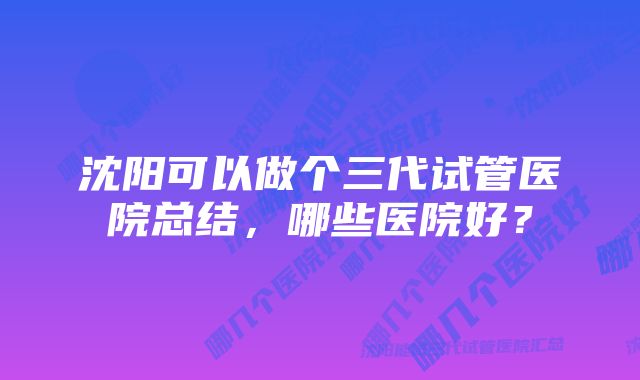 沈阳可以做个三代试管医院总结，哪些医院好？