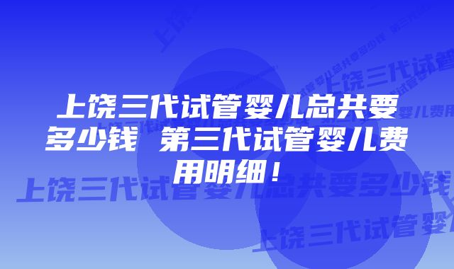 上饶三代试管婴儿总共要多少钱 第三代试管婴儿费用明细！