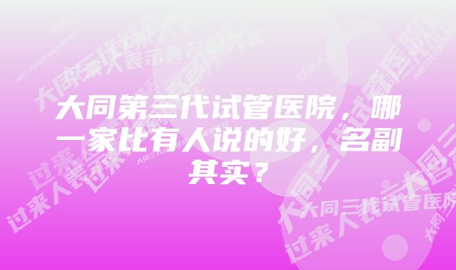 大同第三代试管医院，哪一家比有人说的好，名副其实？