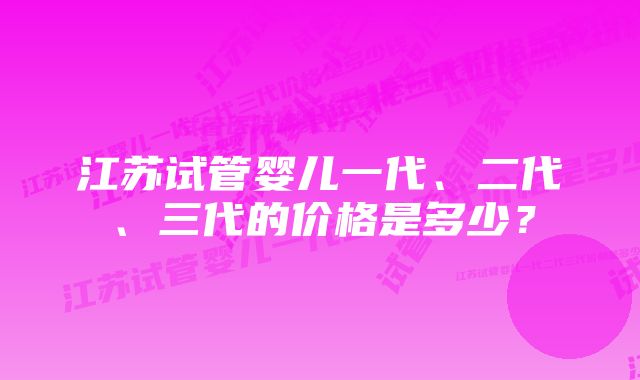 江苏试管婴儿一代、二代、三代的价格是多少？