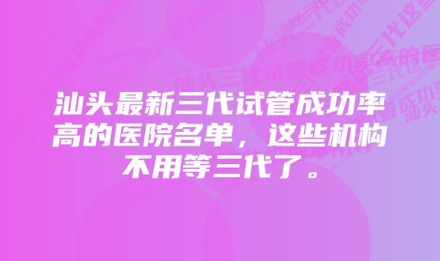 汕头最新三代试管成功率高的医院名单，这些机构不用等三代了。