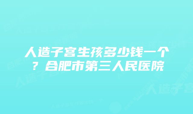 人造子宫生孩多少钱一个？合肥市第三人民医院