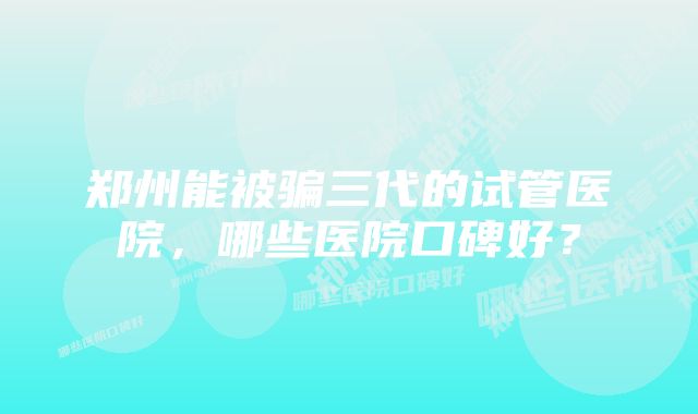 郑州能被骗三代的试管医院，哪些医院口碑好？