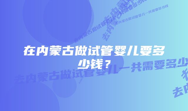 在内蒙古做试管婴儿要多少钱？