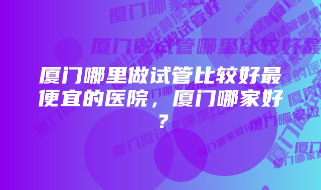 厦门哪里做试管比较好最便宜的医院，厦门哪家好？