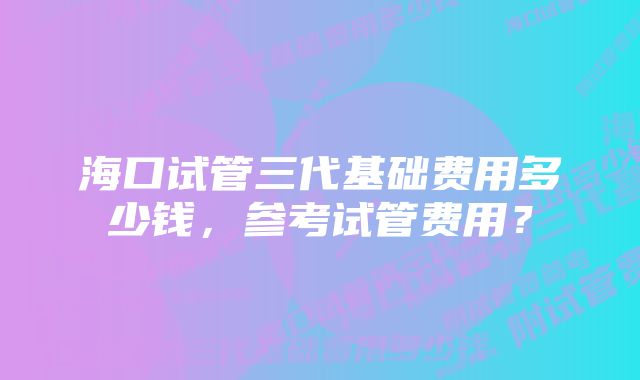 海口试管三代基础费用多少钱，参考试管费用？