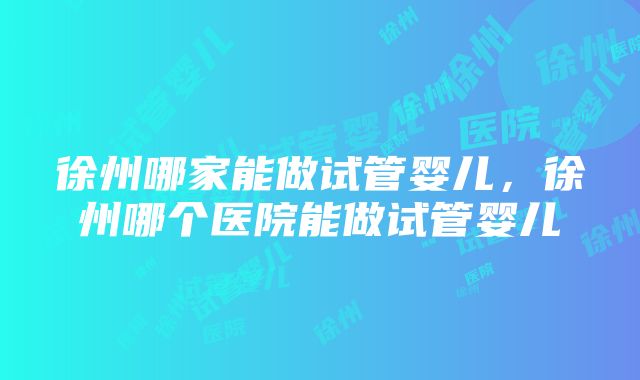 徐州哪家能做试管婴儿，徐州哪个医院能做试管婴儿