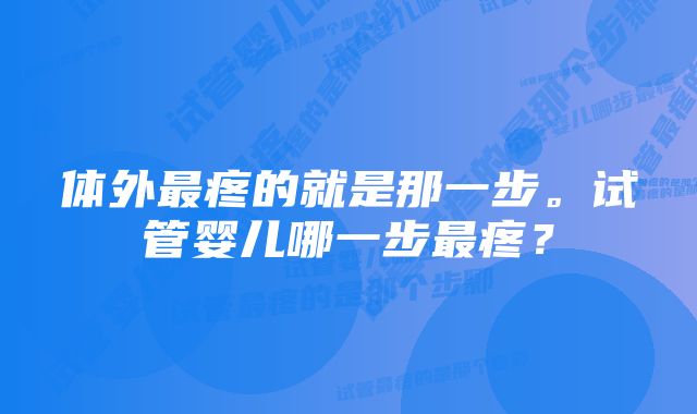 体外最疼的就是那一步。试管婴儿哪一步最疼？