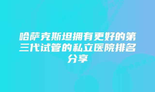 哈萨克斯坦拥有更好的第三代试管的私立医院排名分享