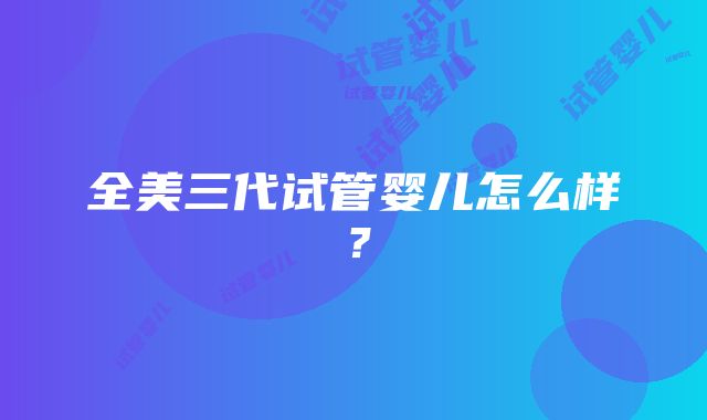 全美三代试管婴儿怎么样？