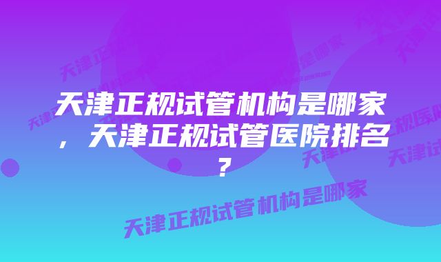 天津正规试管机构是哪家，天津正规试管医院排名？