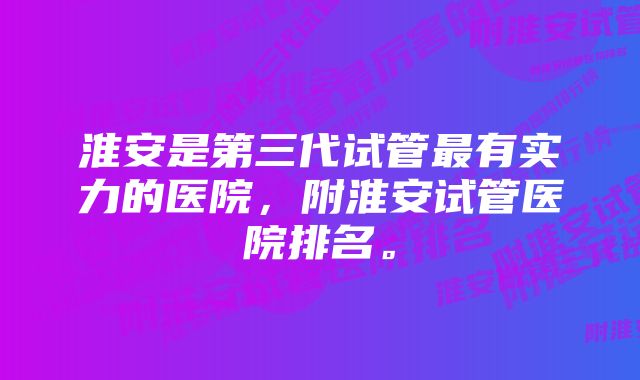 淮安是第三代试管最有实力的医院，附淮安试管医院排名。