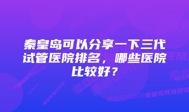 秦皇岛可以分享一下三代试管医院排名，哪些医院比较好？