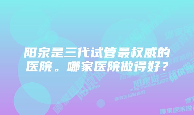 阳泉是三代试管最权威的医院。哪家医院做得好？