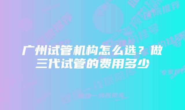 广州试管机构怎么选？做三代试管的费用多少