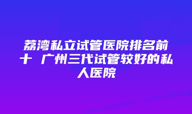 荔湾私立试管医院排名前十 广州三代试管较好的私人医院