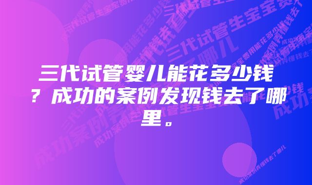 三代试管婴儿能花多少钱？成功的案例发现钱去了哪里。