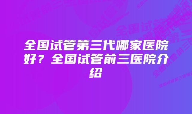 全国试管第三代哪家医院好？全国试管前三医院介绍