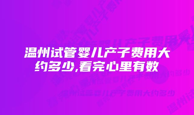 温州试管婴儿产子费用大约多少,看完心里有数