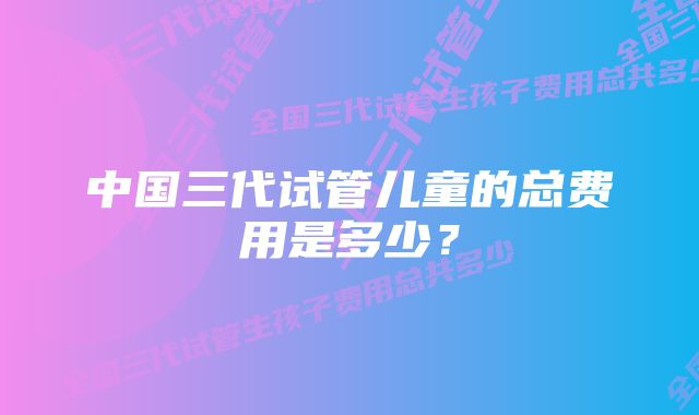 中国三代试管儿童的总费用是多少？