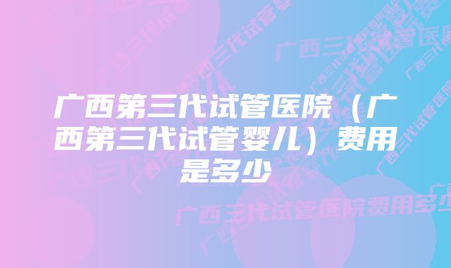 广西第三代试管医院（广西第三代试管婴儿）费用是多少