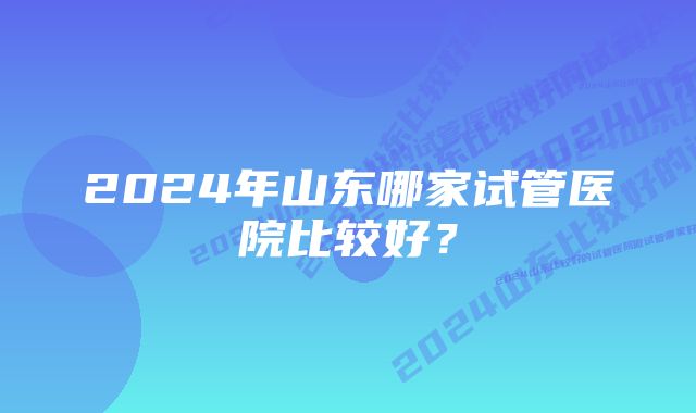 2024年山东哪家试管医院比较好？