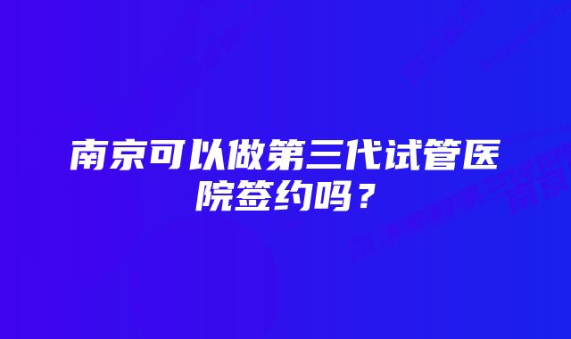 南京可以做第三代试管医院签约吗？