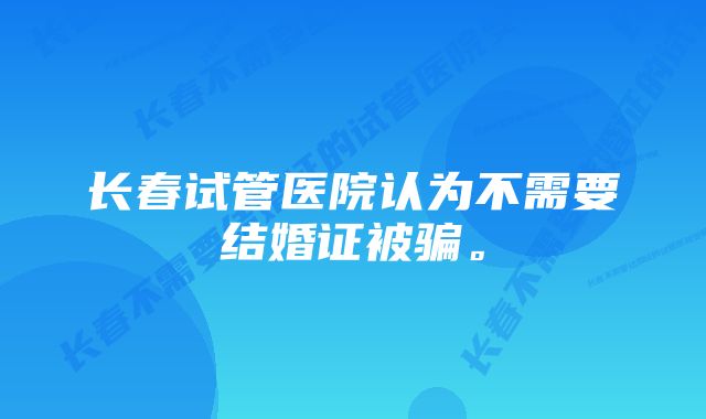 长春试管医院认为不需要结婚证被骗。