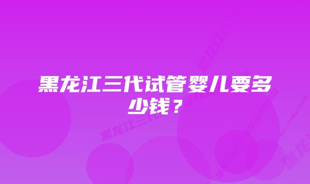 黑龙江三代试管婴儿要多少钱？