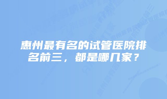 惠州最有名的试管医院排名前三，都是哪几家？