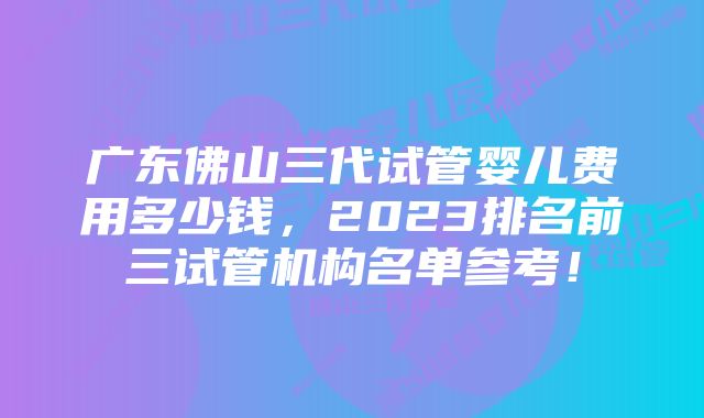 广东佛山三代试管婴儿费用多少钱，2023排名前三试管机构名单参考！