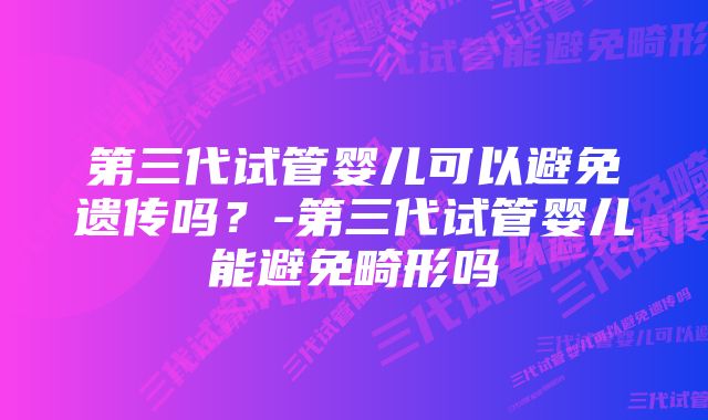 第三代试管婴儿可以避免遗传吗？-第三代试管婴儿能避免畸形吗