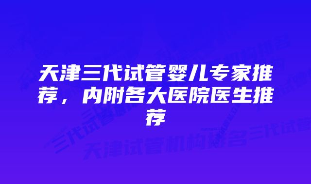 天津三代试管婴儿专家推荐，内附各大医院医生推荐