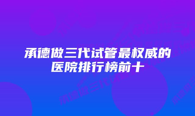 承德做三代试管最权威的医院排行榜前十