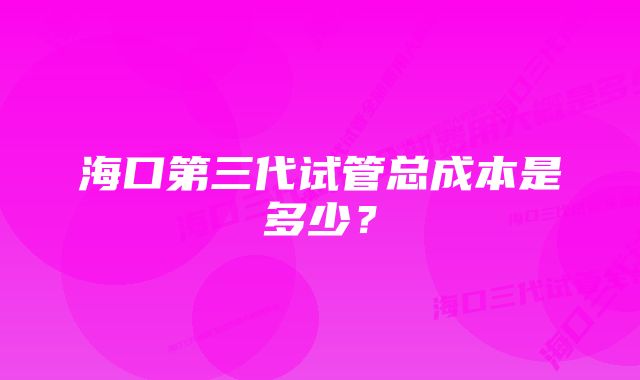 海口第三代试管总成本是多少？