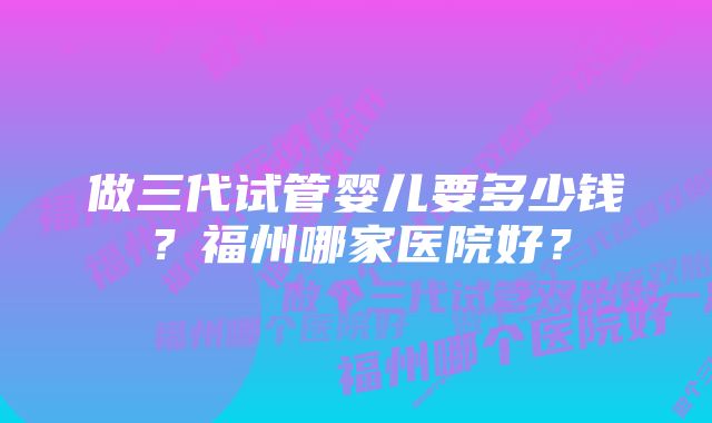 做三代试管婴儿要多少钱？福州哪家医院好？