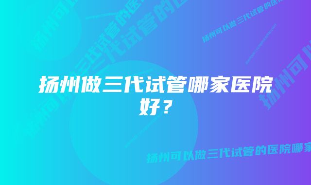 扬州做三代试管哪家医院好？