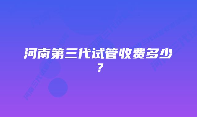 河南第三代试管收费多少？