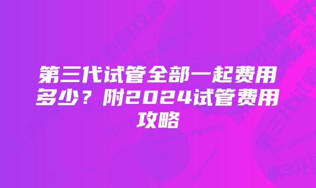 第三代试管全部一起费用多少？附2024试管费用攻略