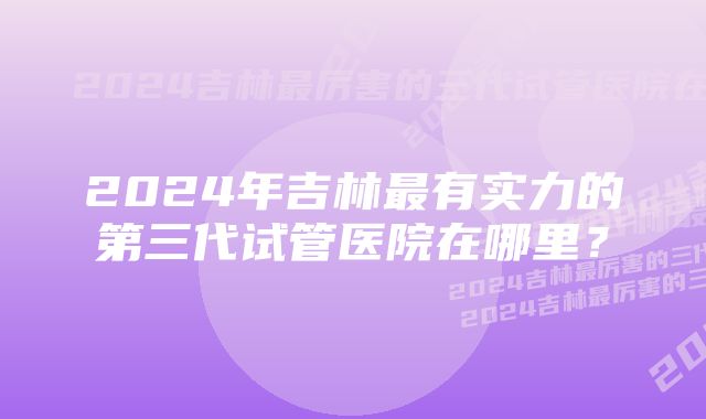 2024年吉林最有实力的第三代试管医院在哪里？