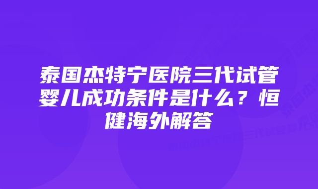 泰国杰特宁医院三代试管婴儿成功条件是什么？恒健海外解答