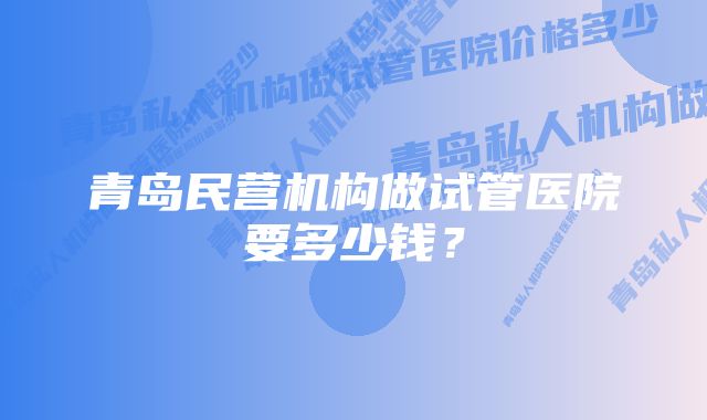 青岛民营机构做试管医院要多少钱？