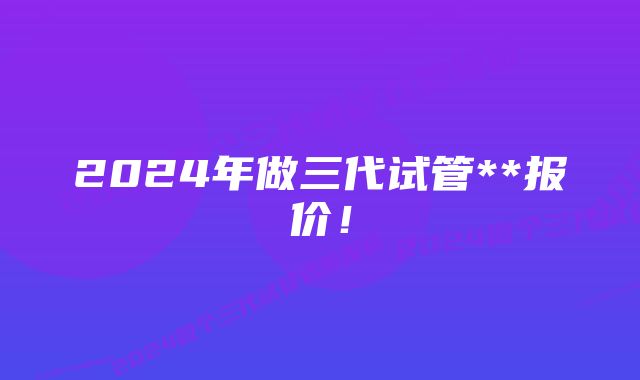 2024年做三代试管**报价！