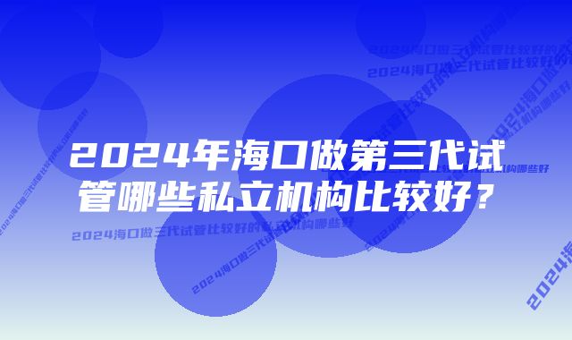 2024年海口做第三代试管哪些私立机构比较好？