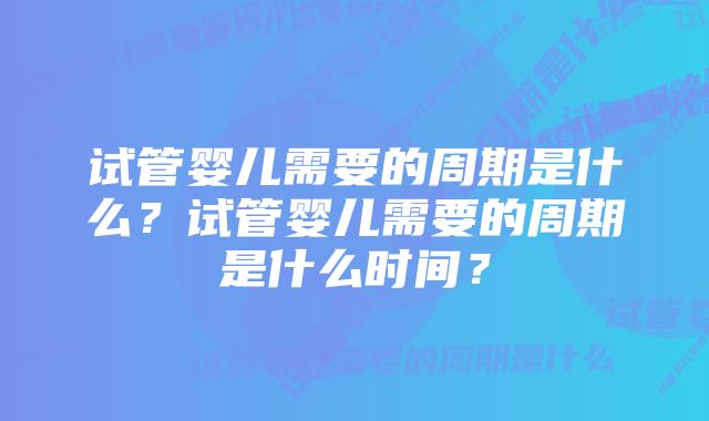 试管婴儿需要的周期是什么？试管婴儿需要的周期是什么时间？