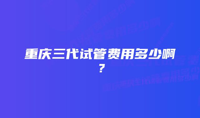 重庆三代试管费用多少啊？