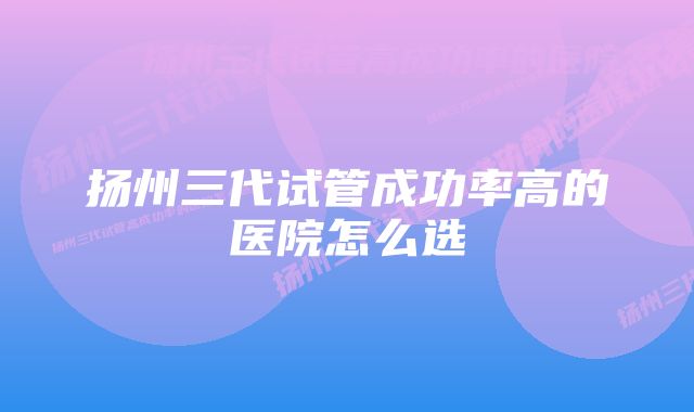 扬州三代试管成功率高的医院怎么选