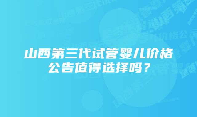 山西第三代试管婴儿价格公告值得选择吗？